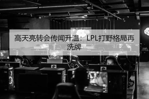 高天亮转会传闻升温：LPL打野格局再洗牌